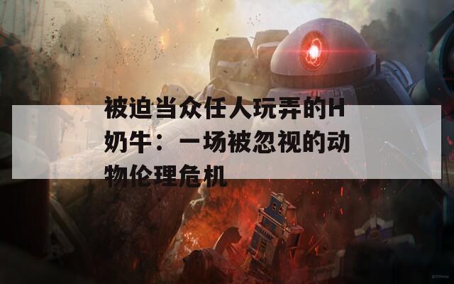 被迫当众任人玩弄的H奶牛：一场被忽视的动物伦理危机  第1张