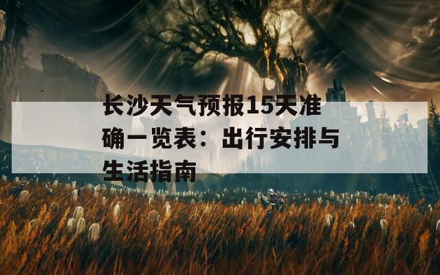 长沙天气预报15天准确一览表：出行安排与生活指南  第1张