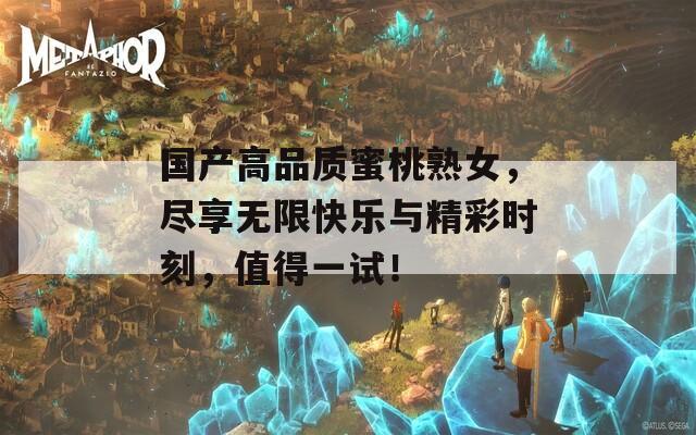 国产高品质蜜桃熟女，尽享无限快乐与精彩时刻，值得一试！