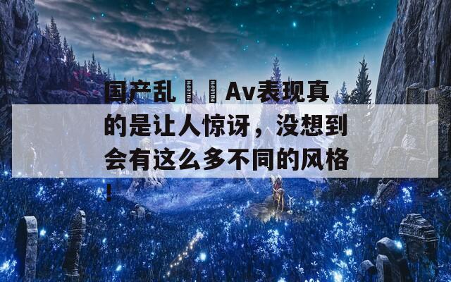 国产乱╳╳Av表现真的是让人惊讶，没想到会有这么多不同的风格！  第1张