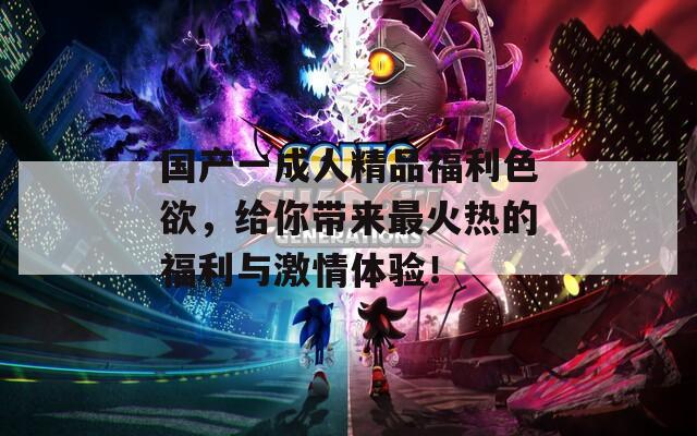 国产一成人精品福利色欲，给你带来最火热的福利与激情体验！