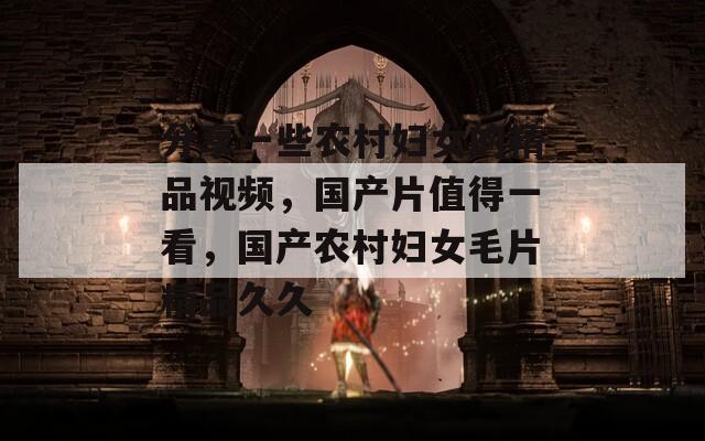 分享一些农村妇女的精品视频，国产片值得一看，国产农村妇女毛片精品久久