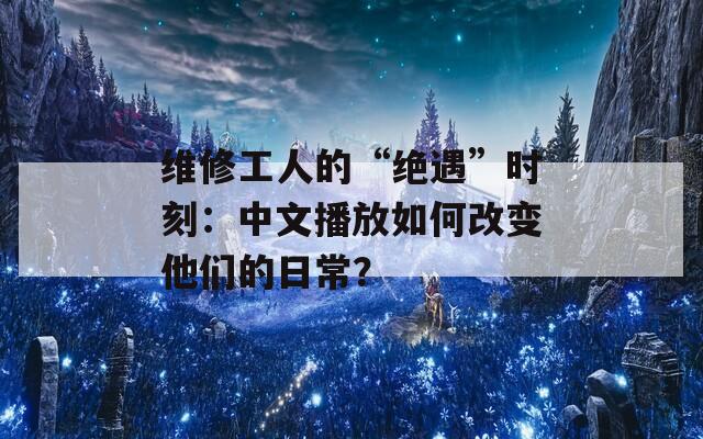 维修工人的“绝遇”时刻：中文播放如何改变他们的日常？