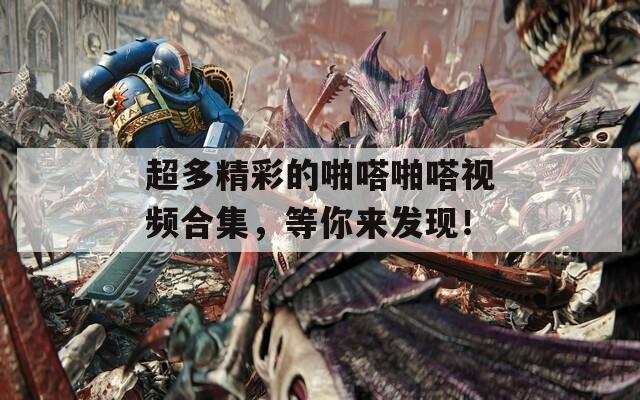超多精彩的啪嗒啪嗒视频合集，等你来发现！