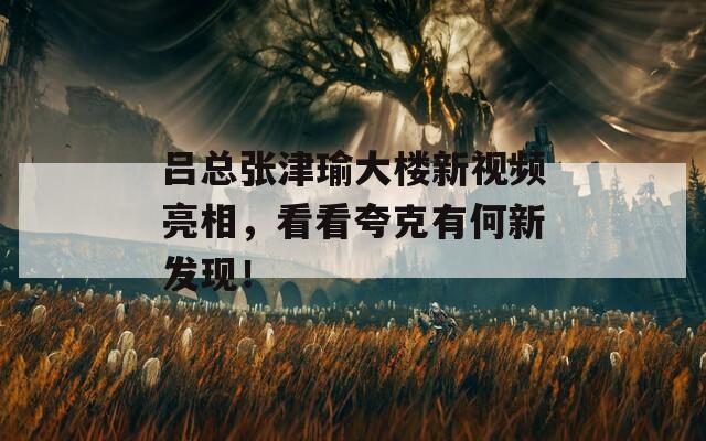 吕总张津瑜大楼新视频亮相，看看夸克有何新发现！