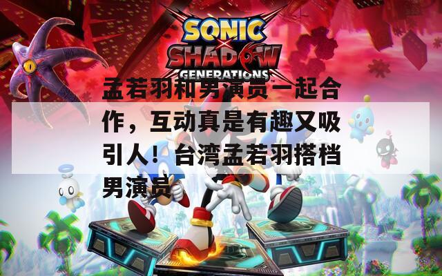 孟若羽和男演员一起合作，互动真是有趣又吸引人！台湾孟若羽搭档男演员