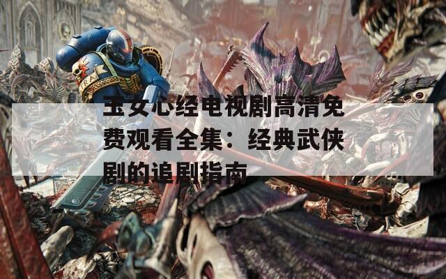 玉女心经电视剧高清免费观看全集：经典武侠剧的追剧指南