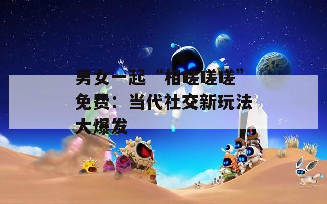 男女一起“相嗟嗟嗟”免费：当代社交新玩法大爆发