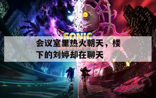 会议室里热火朝天，楼下的刘婷却在聊天