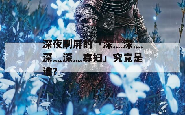 深夜刷屏的「深灬深灬深灬深灬寡妇」究竟是谁？