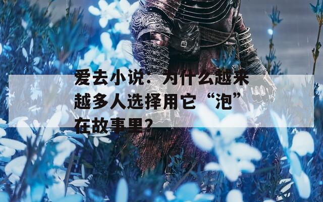 爱去小说：为什么越来越多人选择用它“泡”在故事里？