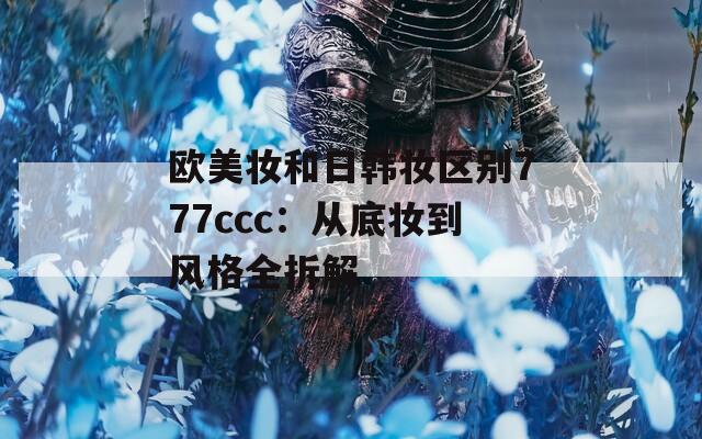 欧美妆和日韩妆区别777ccc：从底妆到风格全拆解  第1张