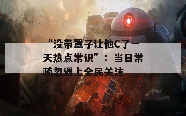“没带罩子让他C了一天热点常识”：当日常疏忽遇上全民关注
