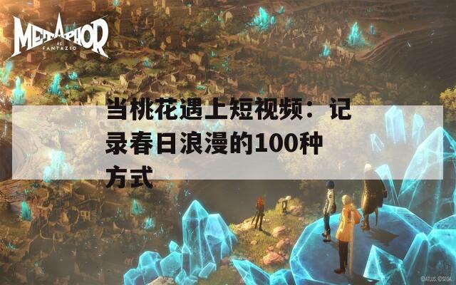 当桃花遇上短视频：记录春日浪漫的100种方式  第1张