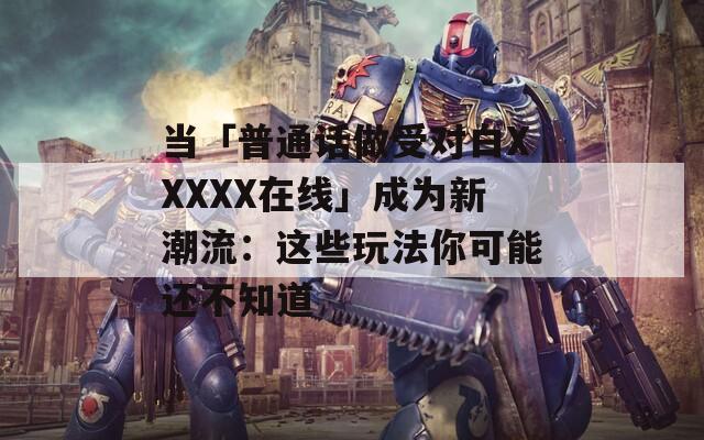 当「普通话做受对白XXXXX在线」成为新潮流：这些玩法你可能还不知道