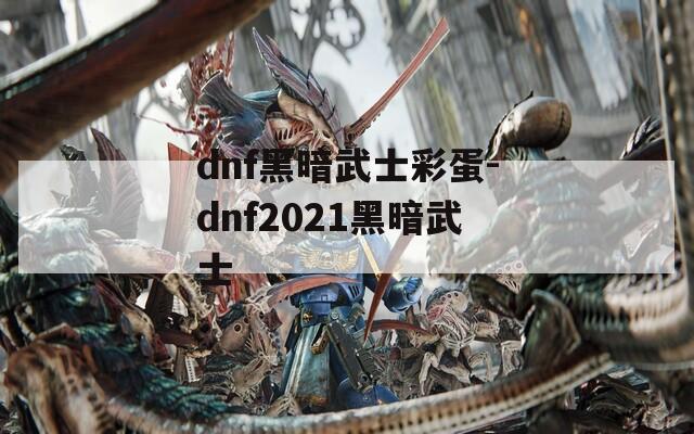 dnf黑暗武士彩蛋-dnf2021黑暗武士  第1张