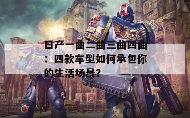 日产一曲二曲三曲四曲：四款车型如何承包你的生活场景？  第1张