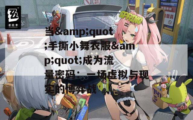 当&amp;quot;手撕小舞衣服&amp;quot;成为流量密码：一场虚拟与现实的博弈战