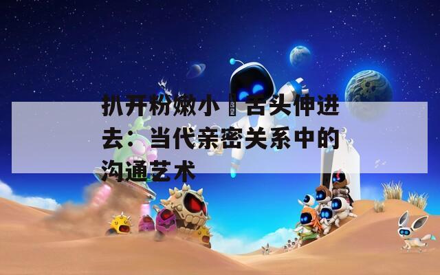 扒开粉嫩小泬舌头伸进去：当代亲密关系中的沟通艺术  第1张