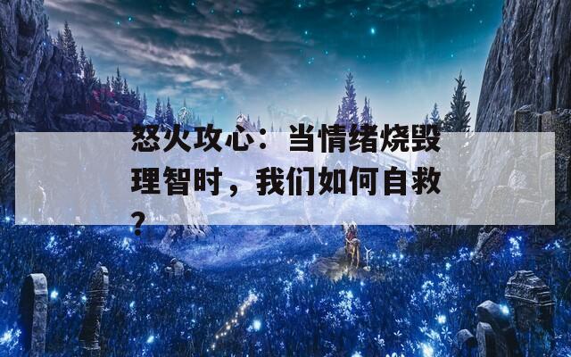 怒火攻心：当情绪烧毁理智时，我们如何自救？