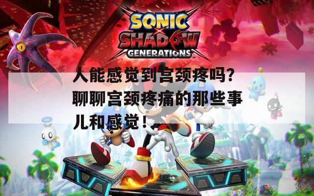 人能感觉到宫颈疼吗？聊聊宫颈疼痛的那些事儿和感觉！