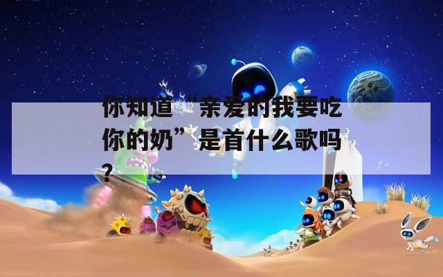 你知道“亲爱的我要吃你的奶”是首什么歌吗？