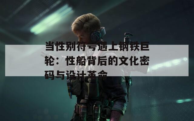 当性别符号遇上钢铁巨轮：性船背后的文化密码与设计革命