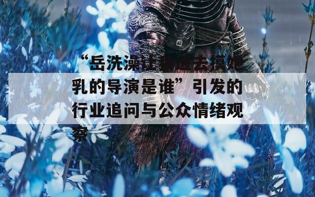 “岳洗澡让我进去摸她乳的导演是谁”引发的行业追问与公众情绪观察  第1张