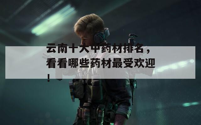 云南十大中药材排名，看看哪些药材最受欢迎！