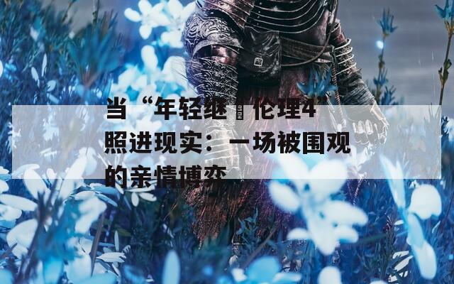 当“年轻继牳伦理4”照进现实：一场被围观的亲情博弈  第1张