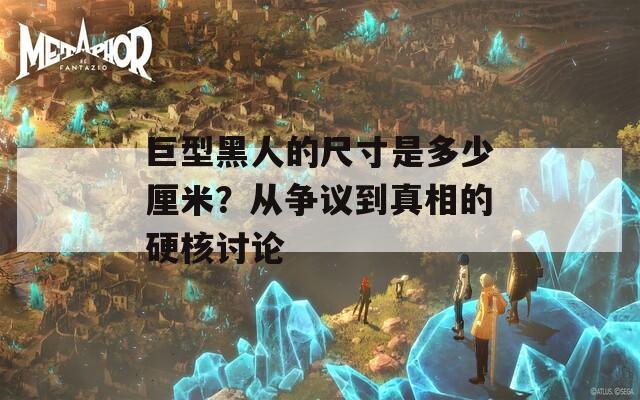 巨型黑人的尺寸是多少厘米？从争议到真相的硬核讨论