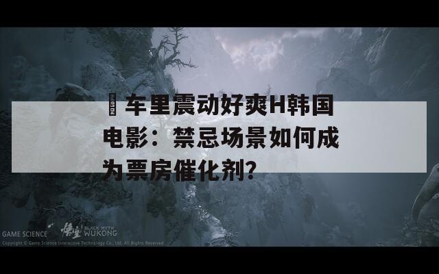 巜车里震动好爽H韩国电影：禁忌场景如何成为票房催化剂？