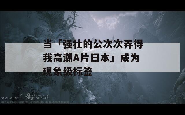 当「强壮的公次次弄得我高潮A片日本」成为现象级标签