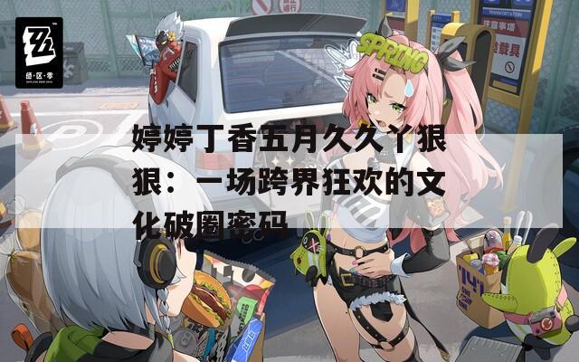 婷婷丁香五月久久丫狠狠：一场跨界狂欢的文化破圈密码