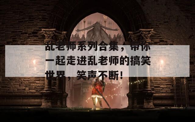 乱老师系列合集，带你一起走进乱老师的搞笑世界，笑声不断！