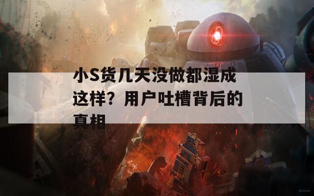小S货几天没做都湿成这样？用户吐槽背后的真相