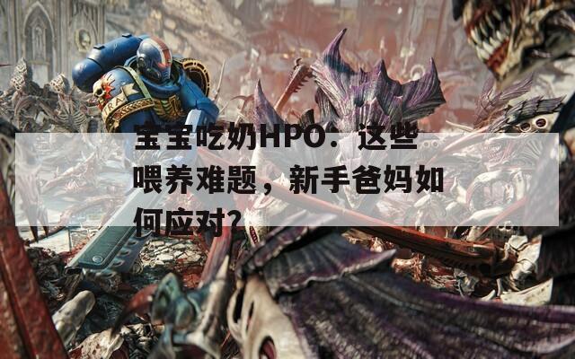 宝宝吃奶HPO：这些喂养难题，新手爸妈如何应对？