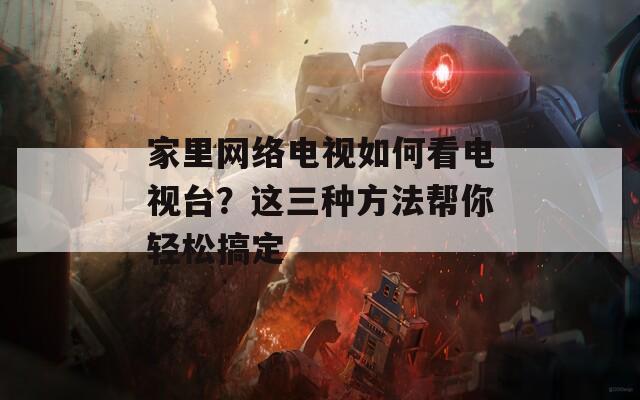 家里网络电视如何看电视台？这三种方法帮你轻松搞定  第1张