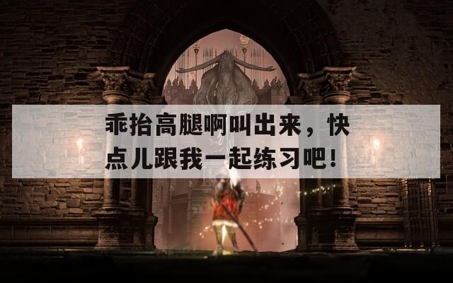 乖抬高腿啊叫出来，快点儿跟我一起练习吧！