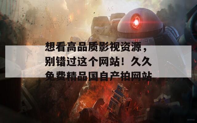 想看高品质影视资源，别错过这个网站！久久免费精品国自产拍网站
