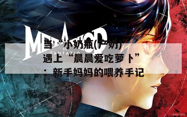 当“小奶瓶(产奶)”遇上“晨晨爱吃萝卜”：新手妈妈的喂养手记