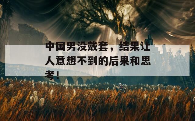 中国男没戴套，结果让人意想不到的后果和思考！