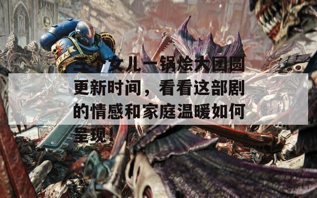 三个女儿一锅烩大团圆更新时间，看看这部剧的情感和家庭温暖如何呈现！