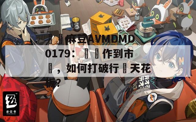 國産麻豆AVMDMD0179：從製作到市場，如何打破行業天花板？