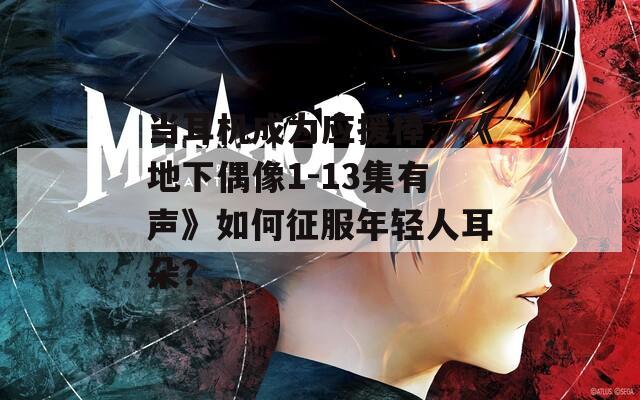 当耳机成为应援棒：《地下偶像1-13集有声》如何征服年轻人耳朵？