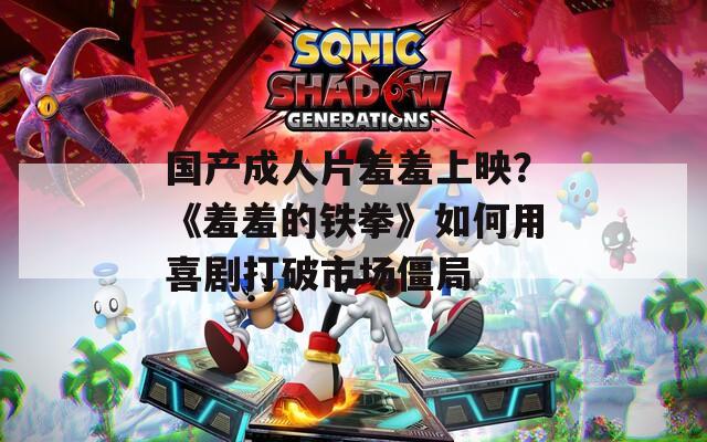 国产成人片羞羞上映？《羞羞的铁拳》如何用喜剧打破市场僵局