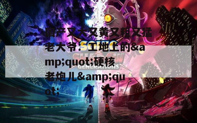 国产又大又黄又粗又猛老大爷：工地上的&amp;quot;硬核老炮儿&amp;quot;