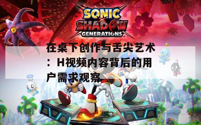 在桌下创作与舌尖艺术：H视频内容背后的用户需求观察