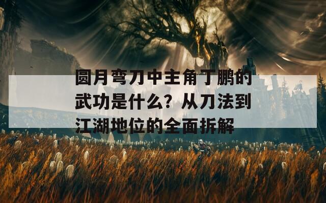 圆月弯刀中主角丁鹏的武功是什么？从刀法到江湖地位的全面拆解
