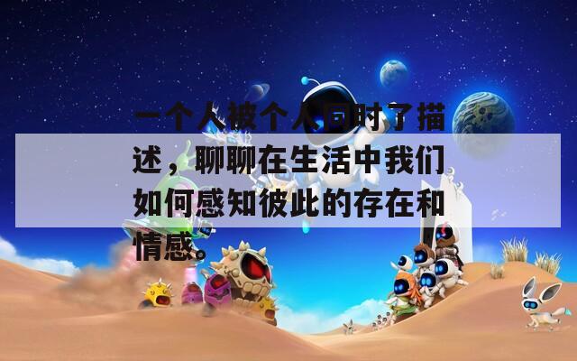 一个人被个人同时了描述，聊聊在生活中我们如何感知彼此的存在和情感。